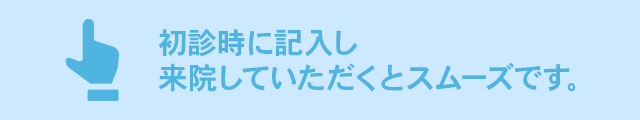 初診時に記入し来院していただくとスムーズです。